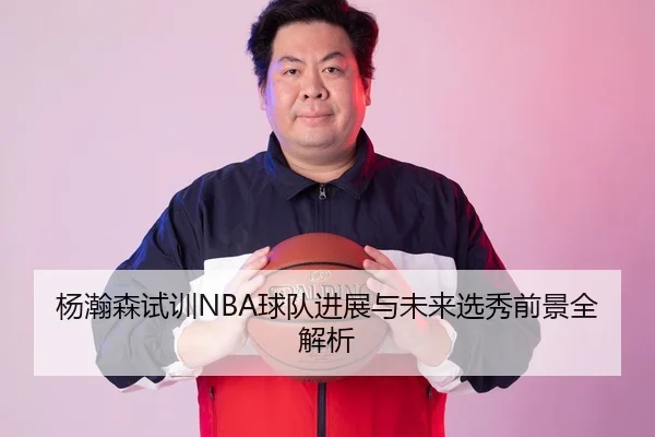 杨瀚森试训NBA球队进展与未来选秀前景全解析