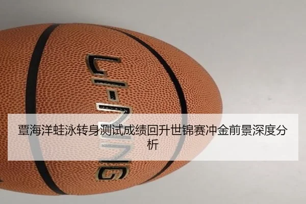 覃海洋蛙泳转身测试成绩回升世锦赛冲金前景深度分析