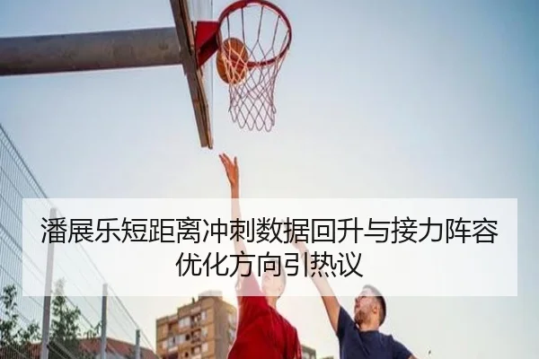 潘展乐短距离冲刺数据回升与接力阵容优化方向引热议