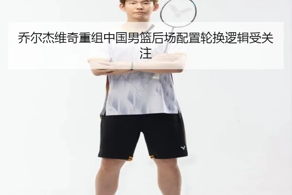 乔尔杰维奇重组中国男篮后场配置轮换逻辑受关注